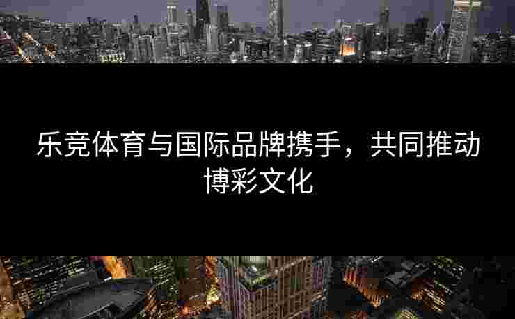 乐竞体育与国际品牌携手，共同推动博彩文化
