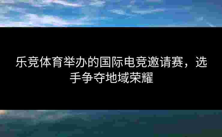乐竞体育举办的国际电竞邀请赛，选手争夺地域荣耀